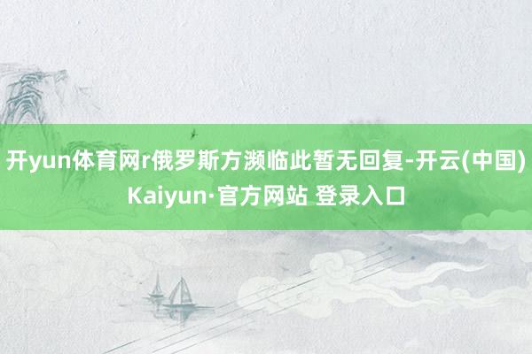 开yun体育网r俄罗斯方濒临此暂无回复-开云(中国)Kaiyun·官方网站 登录入口