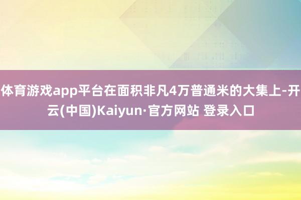 体育游戏app平台在面积非凡4万普通米的大集上-开云(中国)Kaiyun·官方网站 登录入口