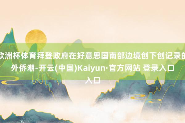 欧洲杯体育拜登政府在好意思国南部边境创下创记录的外侨潮-开云(中国)Kaiyun·官方网站 登录入口