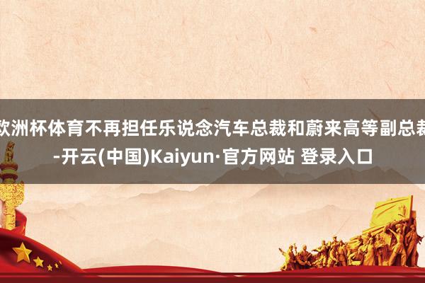 欧洲杯体育不再担任乐说念汽车总裁和蔚来高等副总裁-开云(中国)Kaiyun·官方网站 登录入口