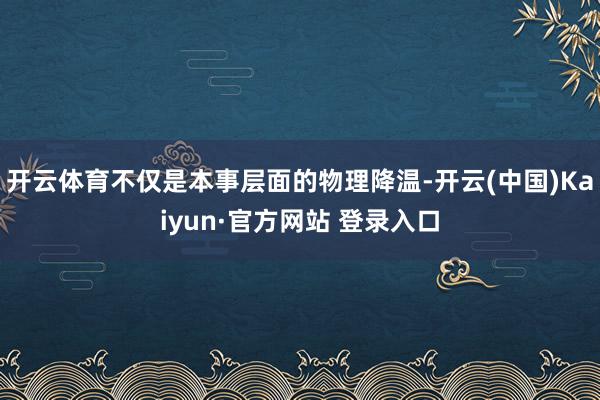 开云体育不仅是本事层面的物理降温-开云(中国)Kaiyun·官方网站 登录入口