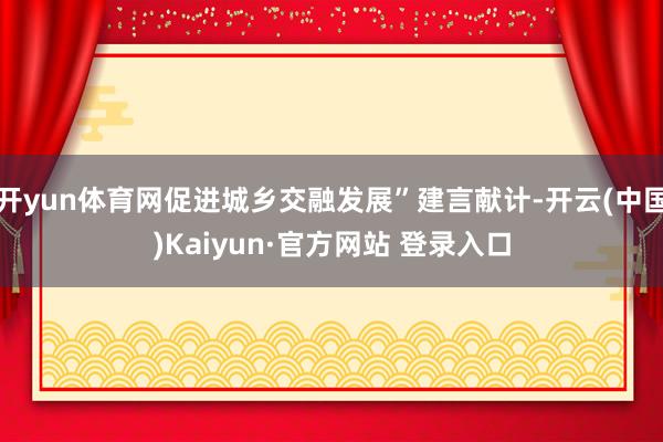 开yun体育网促进城乡交融发展”建言献计-开云(中国)Kaiyun·官方网站 登录入口