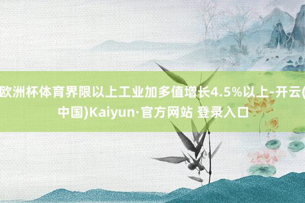 欧洲杯体育界限以上工业加多值增长4.5%以上-开云(中国)Kaiyun·官方网站 登录入口