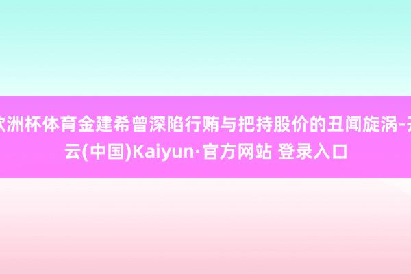 欧洲杯体育金建希曾深陷行贿与把持股价的丑闻旋涡-开云(中国)Kaiyun·官方网站 登录入口
