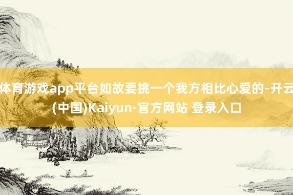 体育游戏app平台如故要挑一个我方相比心爱的-开云(中国)Kaiyun·官方网站 登录入口