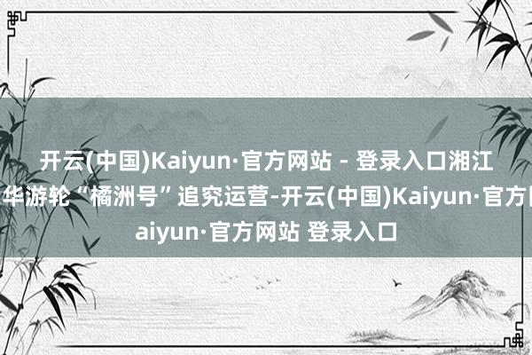开云(中国)Kaiyun·官方网站 - 登录入口湘江首艘新动力豪华游轮“橘洲号”追究运营-开云(中国)Kaiyun·官方网站 登录入口