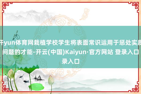 开yun体育网栽植学校学生将表面常识运用于惩处实质问题的才能-开云(中国)Kaiyun·官方网站 登录入口