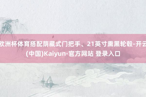 欧洲杯体育搭配荫藏式门把手、21英寸熏黑轮毂-开云(中国)Kaiyun·官方网站 登录入口