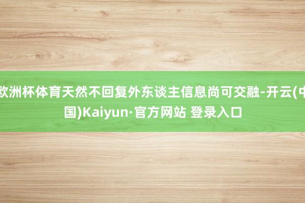 欧洲杯体育天然不回复外东谈主信息尚可交融-开云(中国)Kaiyun·官方网站 登录入口