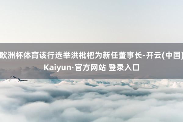 欧洲杯体育该行选举洪枇杷为新任董事长-开云(中国)Kaiyun·官方网站 登录入口