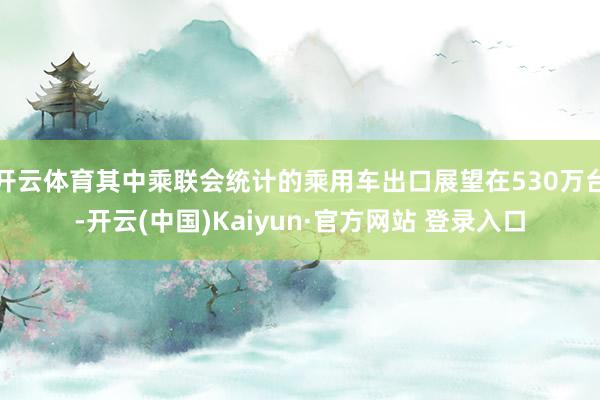 开云体育其中乘联会统计的乘用车出口展望在530万台-开云(中国)Kaiyun·官方网站 登录入口