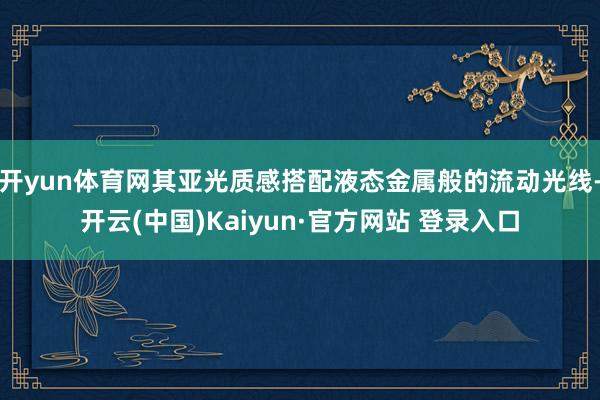 开yun体育网其亚光质感搭配液态金属般的流动光线-开云(中国)Kaiyun·官方网站 登录入口