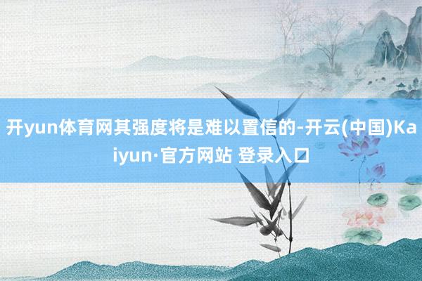 开yun体育网其强度将是难以置信的-开云(中国)Kaiyun·官方网站 登录入口