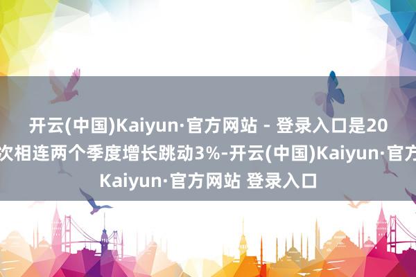 开云(中国)Kaiyun·官方网站 - 登录入口是2021年底以来初次相连两个季度增长跳动3%-开云(中国)Kaiyun·官方网站 登录入口