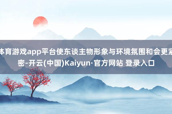 体育游戏app平台使东谈主物形象与环境氛围和会更紧密-开云(中国)Kaiyun·官方网站 登录入口