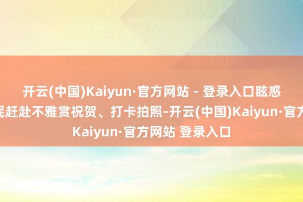 开云(中国)Kaiyun·官方网站 - 登录入口眩惑繁密旅客、市民赶赴不雅赏祝贺、打卡拍照-开云(中国)Kaiyun·官方网站 登录入口