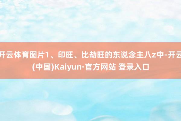 开云体育图片1、印旺、比劫旺的东说念主八z中-开云(中国)Kaiyun·官方网站 登录入口