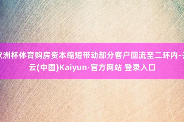 欧洲杯体育购房资本缩短带动部分客户回流至二环内-开云(中国)Kaiyun·官方网站 登录入口