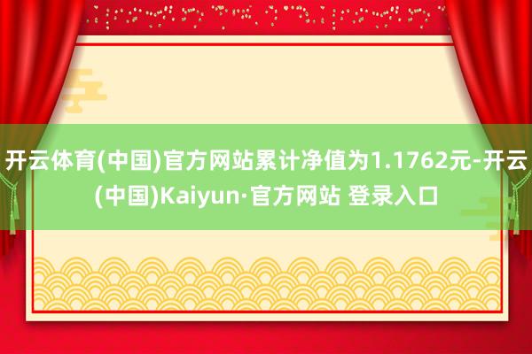 开云体育(中国)官方网站累计净值为1.1762元-开云(中国)Kaiyun·官方网站 登录入口
