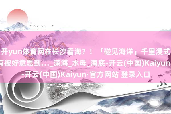 开yun体育网在长沙看海？！「碰见海洋」千里浸式魔幻光影展来了，有被好意思到…_深海_水母_海底-开云(中国)Kaiyun·官方网站 登录入口