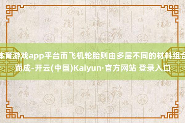 体育游戏app平台而飞机轮胎则由多层不同的材料组合而成-开云(中国)Kaiyun·官方网站 登录入口