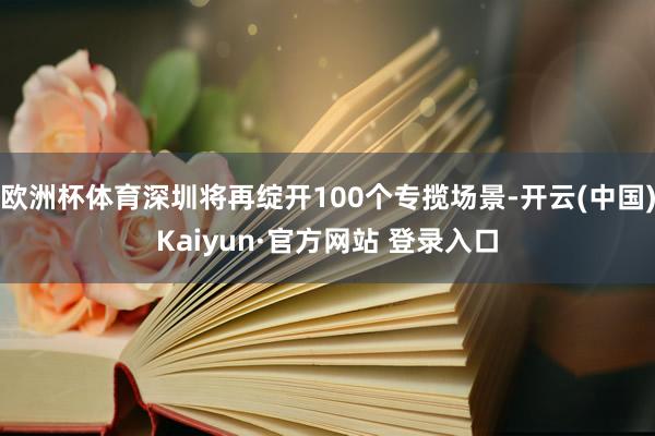 欧洲杯体育深圳将再绽开100个专揽场景-开云(中国)Kaiyun·官方网站 登录入口
