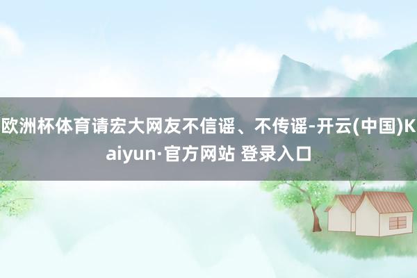 欧洲杯体育请宏大网友不信谣、不传谣-开云(中国)Kaiyun·官方网站 登录入口