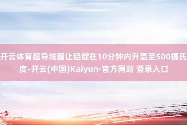 开云体育超导线圈让铝锭在10分钟内升温至500摄氏度-开云(中国)Kaiyun·官方网站 登录入口