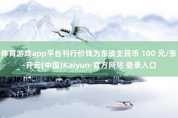 体育游戏app平台刊行价钱为东谈主民币 100 元/张-开云(中国)Kaiyun·官方网站 登录入口