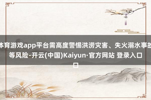 体育游戏app平台需高度警惕洪涝灾害、失火溺水事故等风险-开云(中国)Kaiyun·官方网站 登录入口