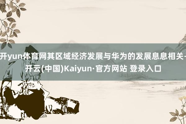 开yun体育网其区域经济发展与华为的发展息息相关-开云(中国)Kaiyun·官方网站 登录入口