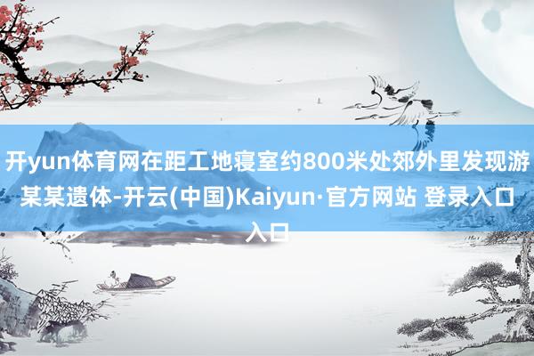 开yun体育网在距工地寝室约800米处郊外里发现游某某遗体-开云(中国)Kaiyun·官方网站 登录入口