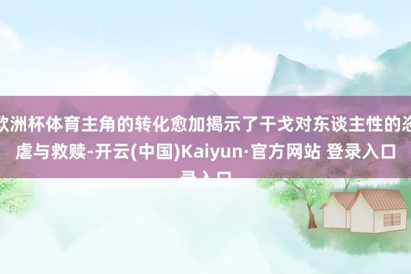 欧洲杯体育主角的转化愈加揭示了干戈对东谈主性的恣虐与救赎-开云(中国)Kaiyun·官方网站 登录入口