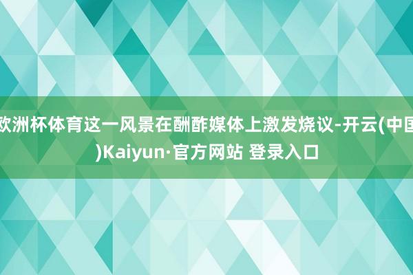 欧洲杯体育这一风景在酬酢媒体上激发烧议-开云(中国)Kaiyun·官方网站 登录入口
