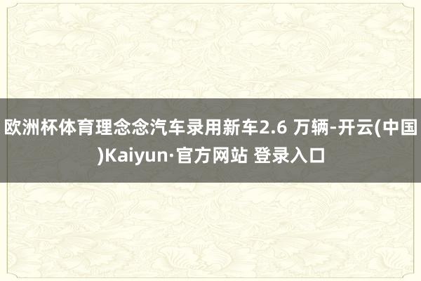 欧洲杯体育理念念汽车录用新车2.6 万辆-开云(中国)Kaiyun·官方网站 登录入口