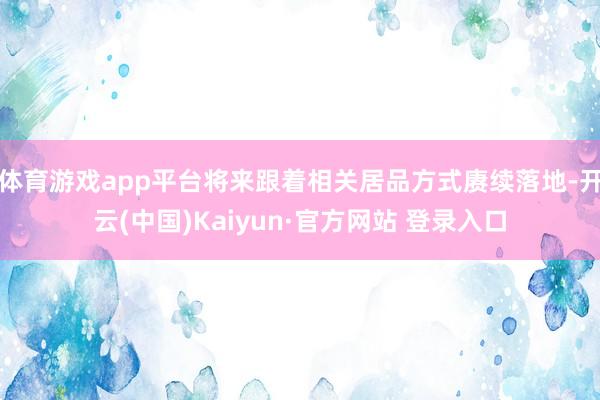 体育游戏app平台将来跟着相关居品方式赓续落地-开云(中国)Kaiyun·官方网站 登录入口