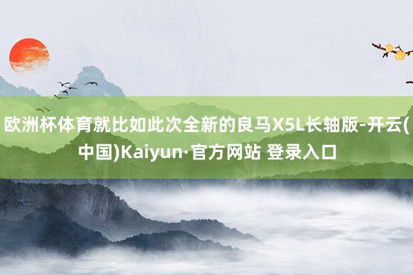 欧洲杯体育就比如此次全新的良马X5L长轴版-开云(中国)Kaiyun·官方网站 登录入口