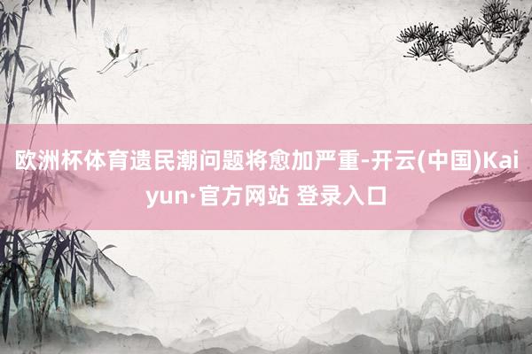 欧洲杯体育遗民潮问题将愈加严重-开云(中国)Kaiyun·官方网站 登录入口