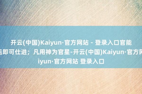 开云(中国)Kaiyun·官方网站 - 登录入口官能去劫或行官运即可仕进；凡用神为官星-开云(中国)Kaiyun·官方网站 登录入口
