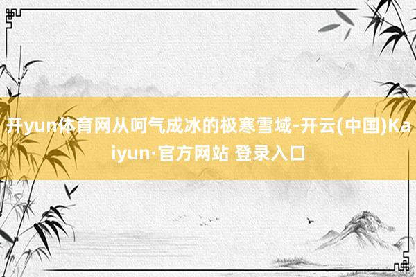 开yun体育网从呵气成冰的极寒雪域-开云(中国)Kaiyun·官方网站 登录入口