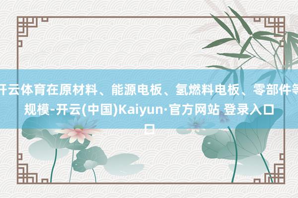 开云体育在原材料、能源电板、氢燃料电板、零部件等规模-开云(中国)Kaiyun·官方网站 登录入口