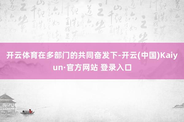 开云体育在多部门的共同奋发下-开云(中国)Kaiyun·官方网站 登录入口