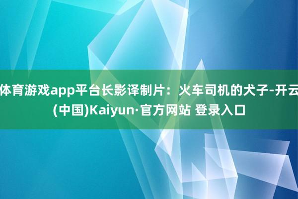 体育游戏app平台长影译制片：火车司机的犬子-开云(中国)Kaiyun·官方网站 登录入口