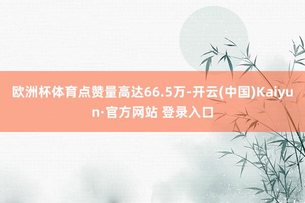 欧洲杯体育点赞量高达66.5万-开云(中国)Kaiyun·官方网站 登录入口