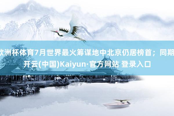 欧洲杯体育7月世界最火筹谋地中北京仍居榜首；同期-开云(中国)Kaiyun·官方网站 登录入口