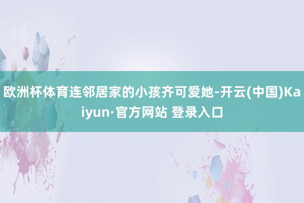 欧洲杯体育连邻居家的小孩齐可爱她-开云(中国)Kaiyun·官方网站 登录入口
