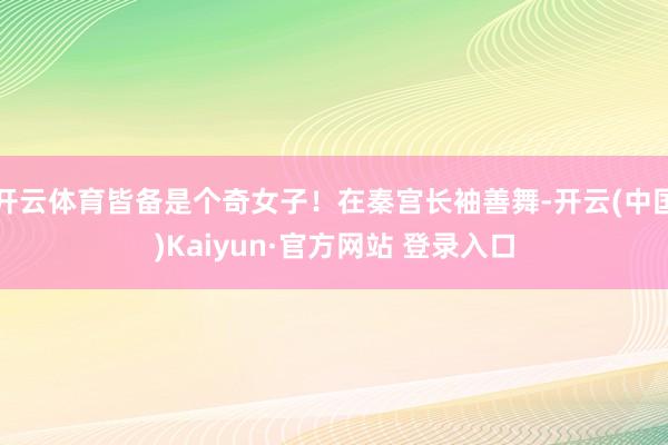 开云体育皆备是个奇女子！在秦宫长袖善舞-开云(中国)Kaiyun·官方网站 登录入口