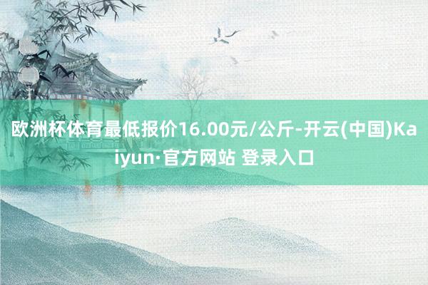 欧洲杯体育最低报价16.00元/公斤-开云(中国)Kaiyun·官方网站 登录入口