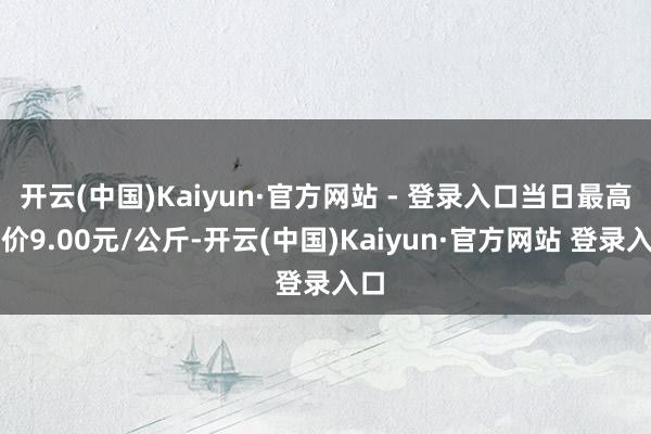 开云(中国)Kaiyun·官方网站 - 登录入口当日最高报价9.00元/公斤-开云(中国)Kaiyun·官方网站 登录入口