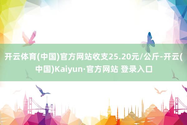 开云体育(中国)官方网站收支25.20元/公斤-开云(中国)Kaiyun·官方网站 登录入口